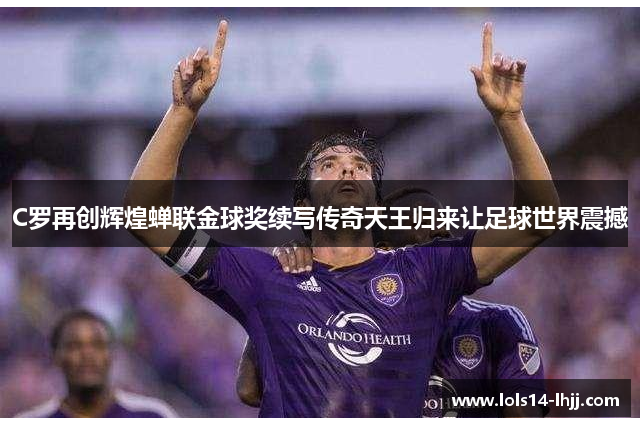 C罗再创辉煌蝉联金球奖续写传奇天王归来让足球世界震撼
