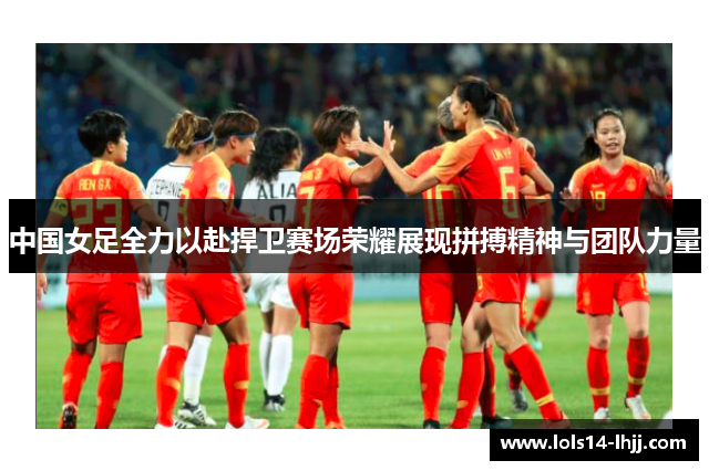 中国女足全力以赴捍卫赛场荣耀展现拼搏精神与团队力量