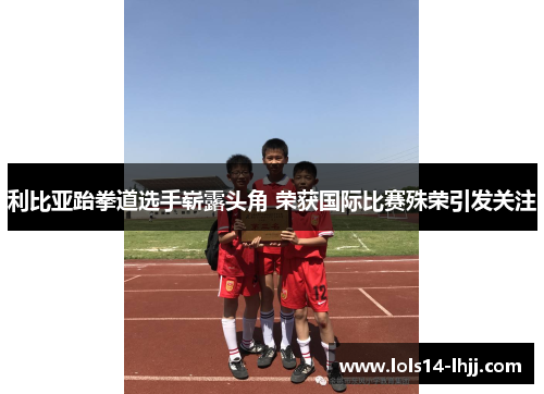 利比亚跆拳道选手崭露头角 荣获国际比赛殊荣引发关注