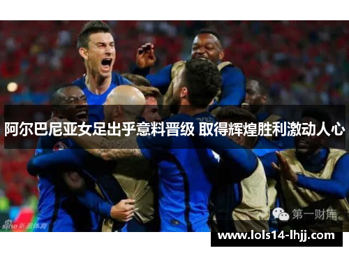 阿尔巴尼亚女足出乎意料晋级 取得辉煌胜利激动人心