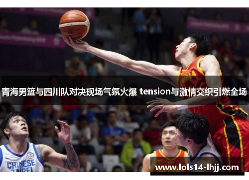 青海男篮与四川队对决现场气氛火爆 tension与激情交织引燃全场