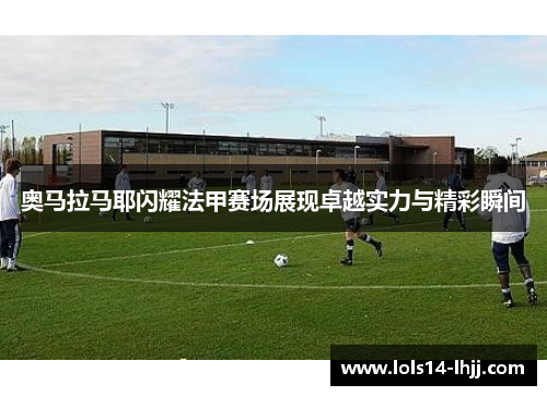 奥马拉马耶闪耀法甲赛场展现卓越实力与精彩瞬间