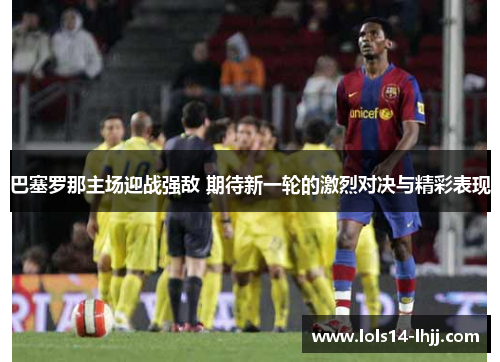 巴塞罗那主场迎战强敌 期待新一轮的激烈对决与精彩表现