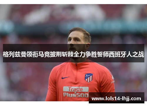 格列兹曼领衔马竞披荆斩棘全力争胜誓师西班牙人之战