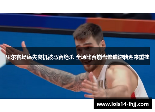 里尔客场痛失良机被马赛绝杀 全场比赛崩盘惨遭逆转迎来重挫