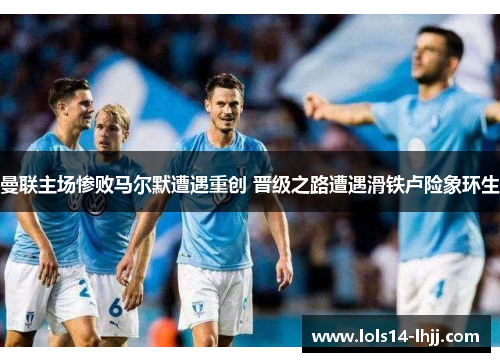 曼联主场惨败马尔默遭遇重创 晋级之路遭遇滑铁卢险象环生