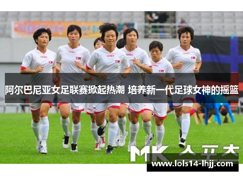 阿尔巴尼亚女足联赛掀起热潮 培养新一代足球女神的摇篮